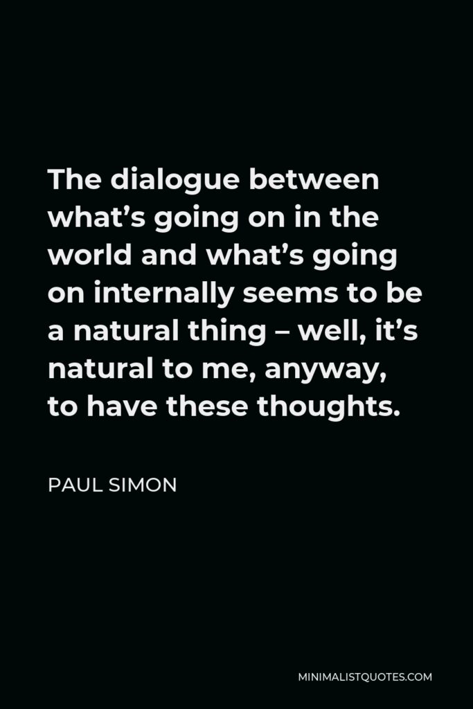 Paul Simon Quote - The dialogue between what’s going on in the world and what’s going on internally seems to be a natural thing – well, it’s natural to me, anyway, to have these thoughts.