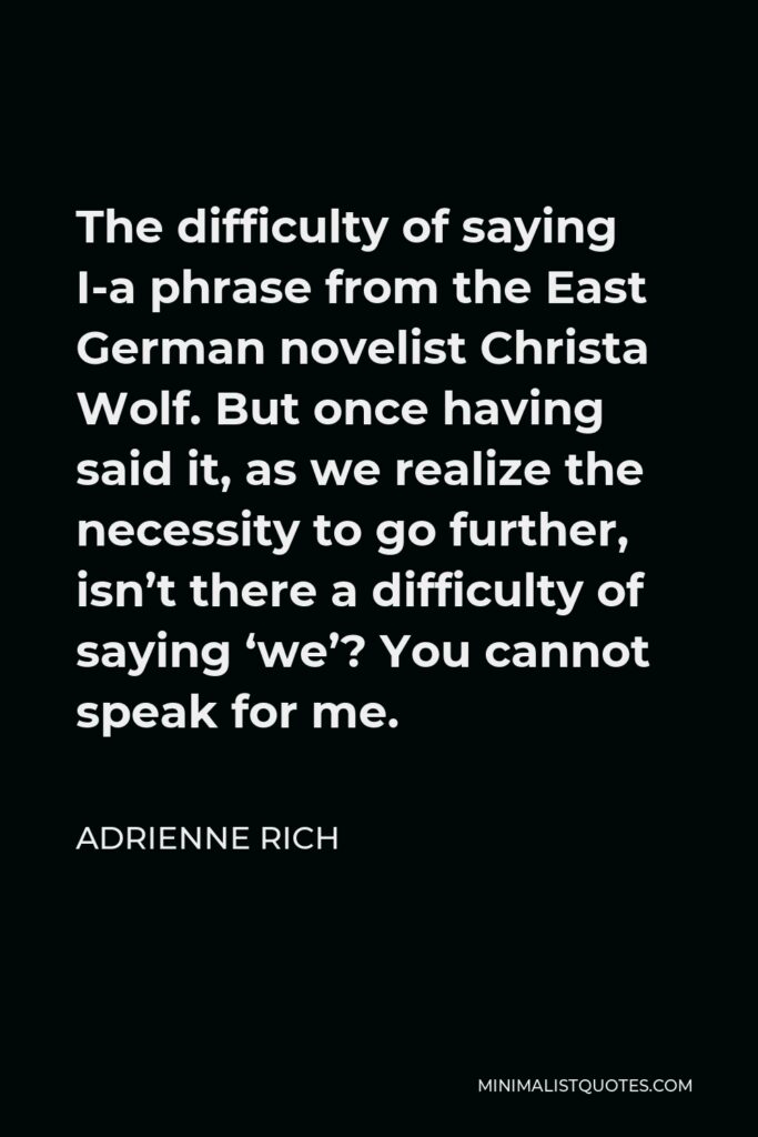 Adrienne Rich Quote - The difficulty of saying I-a phrase from the East German novelist Christa Wolf. But once having said it, as we realize the necessity to go further, isn’t there a difficulty of saying ‘we’? You cannot speak for me.