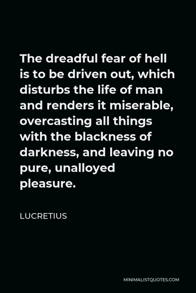 Lucretius Quote - The dreadful fear of hell is to be driven out, which disturbs the life of man and renders it miserable, overcasting all things with the blackness of darkness, and leaving no pure, unalloyed pleasure.