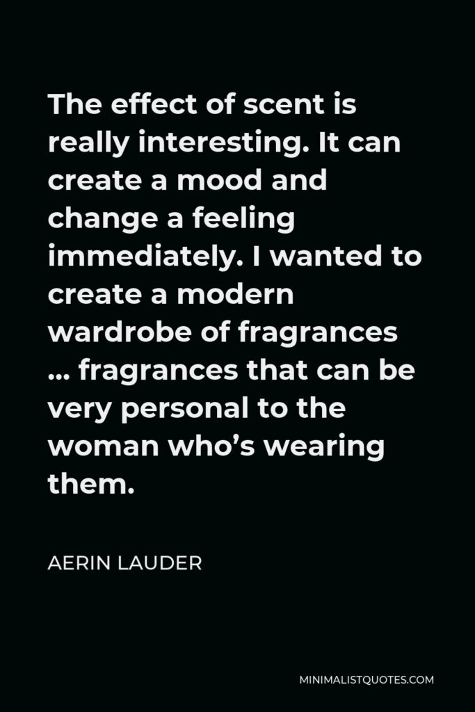 Aerin Lauder Quote - The effect of scent is really interesting. It can create a mood and change a feeling immediately. I wanted to create a modern wardrobe of fragrances … fragrances that can be very personal to the woman who’s wearing them.