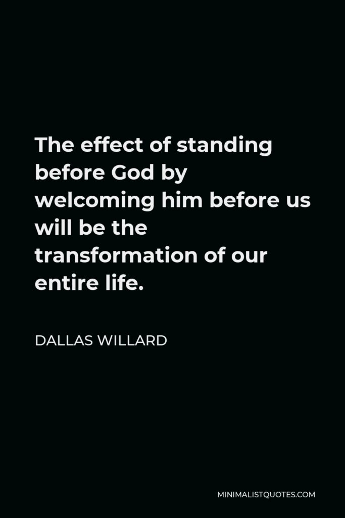 Dallas Willard Quote - The effect of standing before God by welcoming him before us will be the transformation of our entire life.