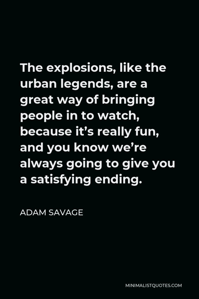 Adam Savage Quote - The explosions, like the urban legends, are a great way of bringing people in to watch, because it’s really fun, and you know we’re always going to give you a satisfying ending.
