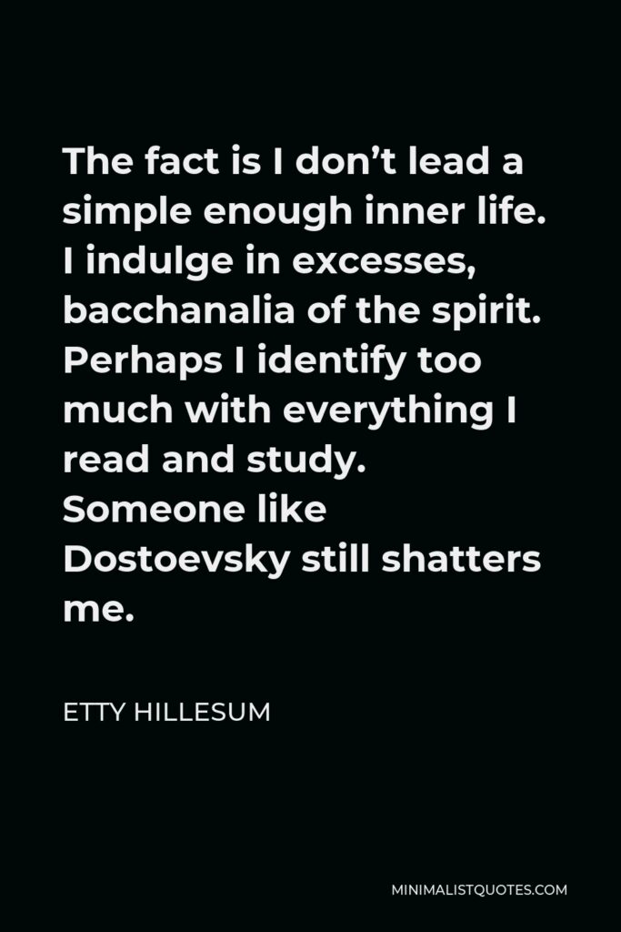 Etty Hillesum Quote - The fact is I don’t lead a simple enough inner life. I indulge in excesses, bacchanalia of the spirit. Perhaps I identify too much with everything I read and study. Someone like Dostoevsky still shatters me.