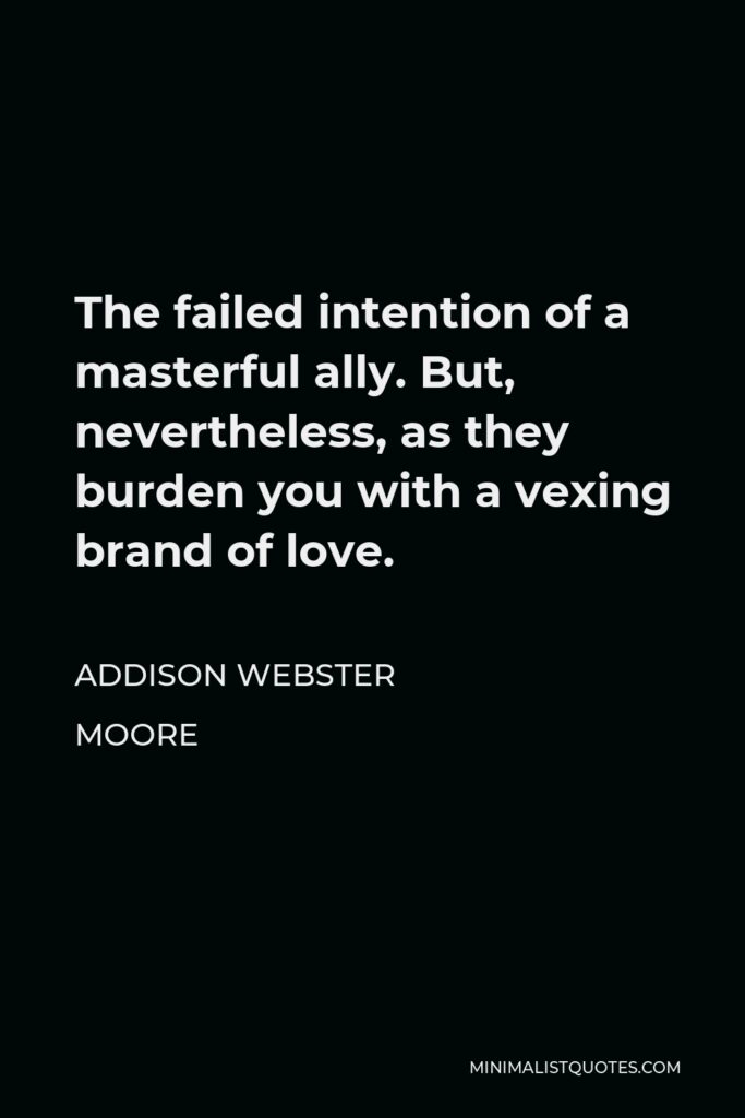 Addison Webster Moore Quote - The failed intention of a masterful ally. But, nevertheless, as they burden you with a vexing brand of love.
