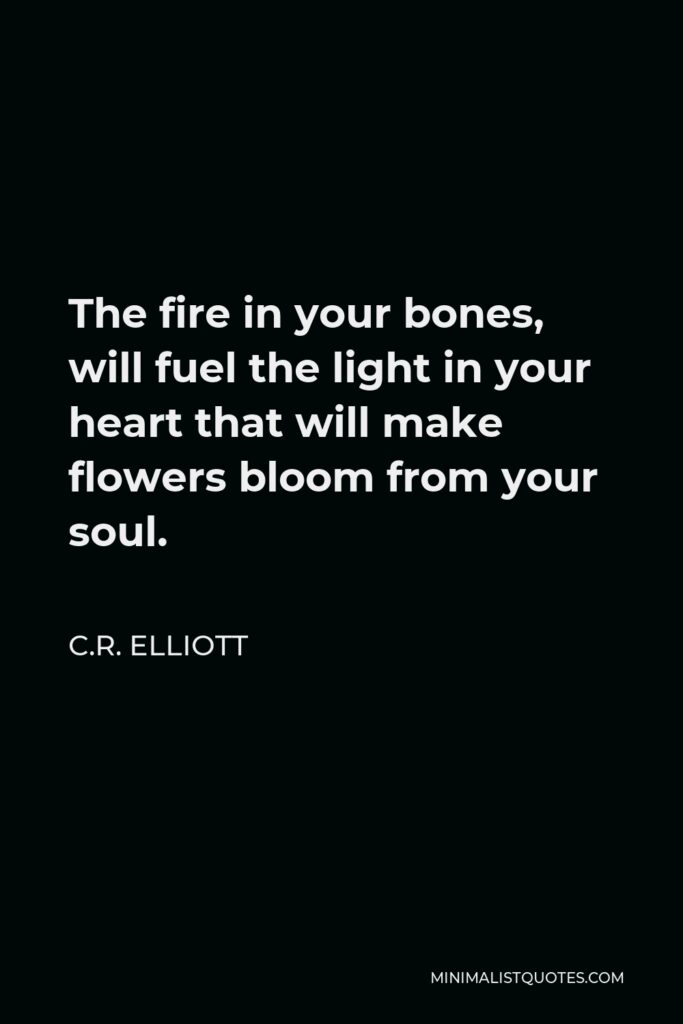 C.R. Elliott Quote - The fire in your bones, will fuel the light in your heart that will make flowers bloom from your soul.