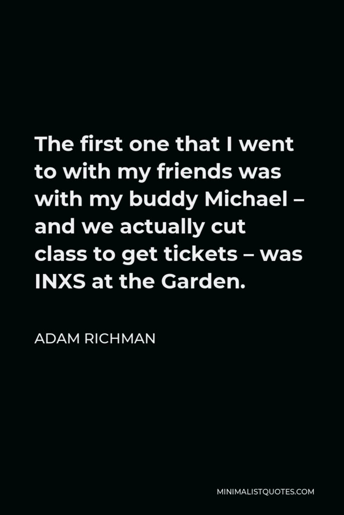 Adam Richman Quote - The first one that I went to with my friends was with my buddy Michael – and we actually cut class to get tickets – was INXS at the Garden.