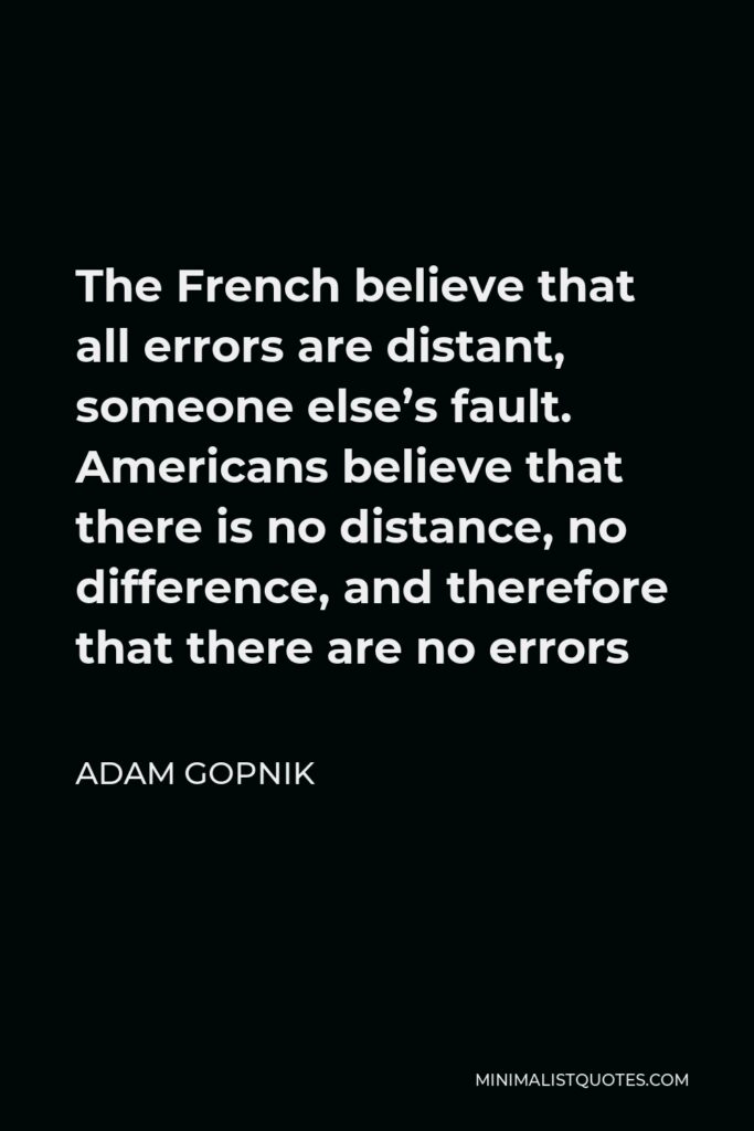 Adam Gopnik Quote - The French believe that all errors are distant, someone else’s fault. Americans believe that there is no distance, no difference, and therefore that there are no errors