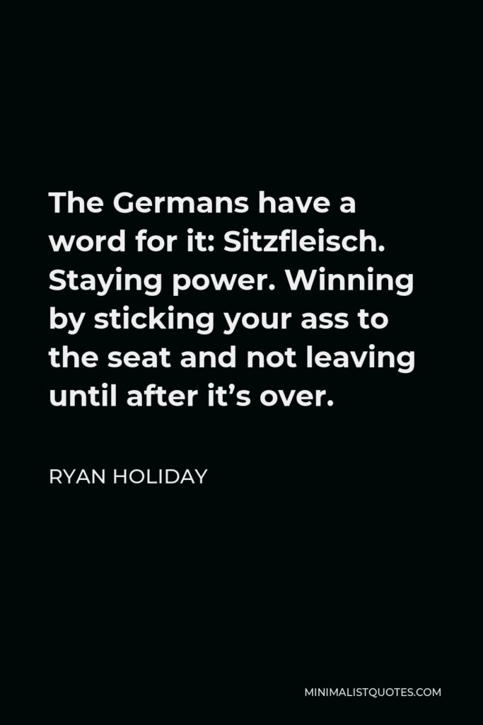 Ryan Holiday Quote - The Germans have a word for it: Sitzfleisch. Staying power. Winning by sticking your ass to the seat and not leaving until after it’s over.