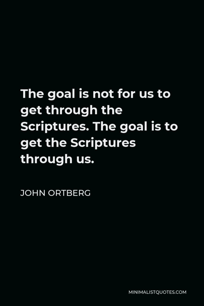 John Ortberg Quote - The goal is not for us to get through the Scriptures. The goal is to get the Scriptures through us.
