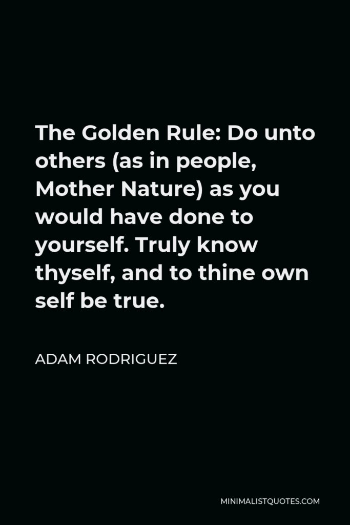 Adam Rodriguez Quote - The Golden Rule: Do unto others (as in people, Mother Nature) as you would have done to yourself. Truly know thyself, and to thine own self be true.