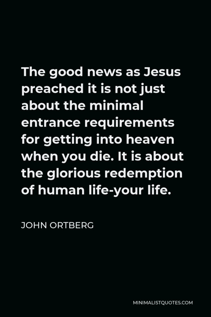 John Ortberg Quote - The good news as Jesus preached it is not just about the minimal entrance requirements for getting into heaven when you die. It is about the glorious redemption of human life-your life.