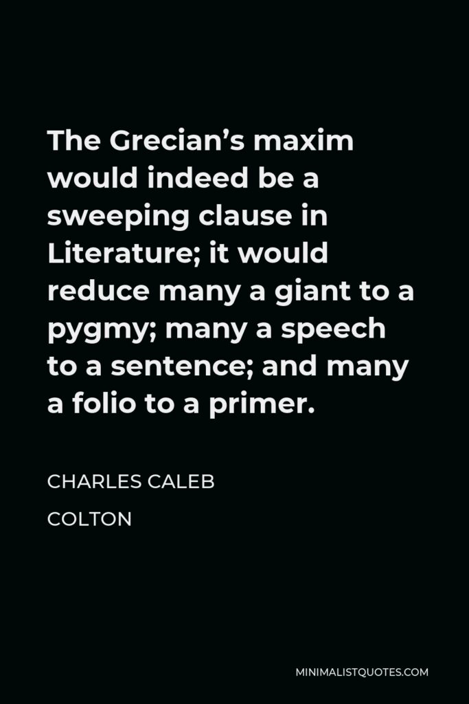 Charles Caleb Colton Quote - The Grecian’s maxim would indeed be a sweeping clause in Literature; it would reduce many a giant to a pygmy; many a speech to a sentence; and many a folio to a primer.