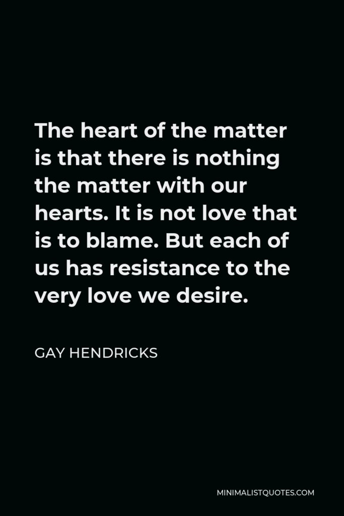 Gay Hendricks Quote - The heart of the matter is that there is nothing the matter with our hearts. It is not love that is to blame. But each of us has resistance to the very love we desire.