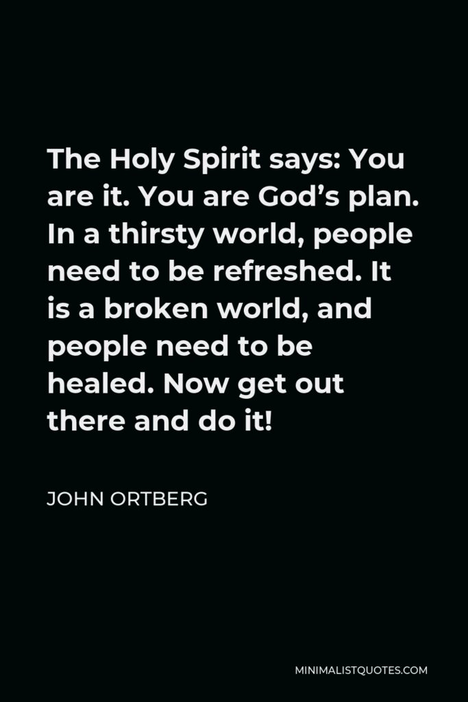 John Ortberg Quote - The Holy Spirit says: You are it. You are God’s plan. In a thirsty world, people need to be refreshed. It is a broken world, and people need to be healed. Now get out there and do it!
