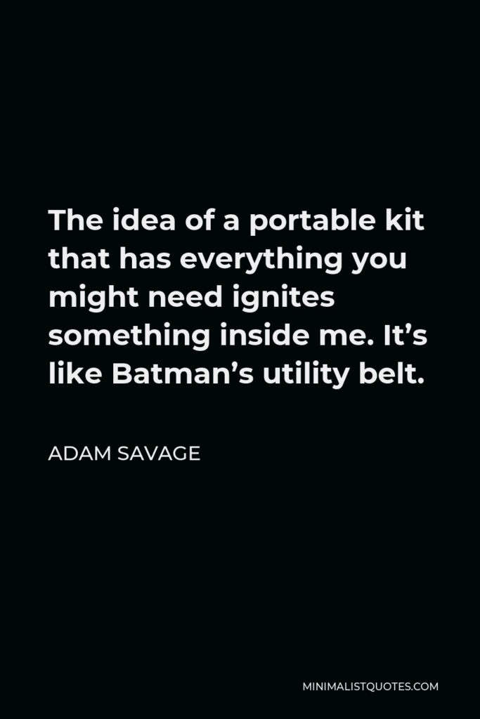 Adam Savage Quote - The idea of a portable kit that has everything you might need ignites something inside me. It’s like Batman’s utility belt.