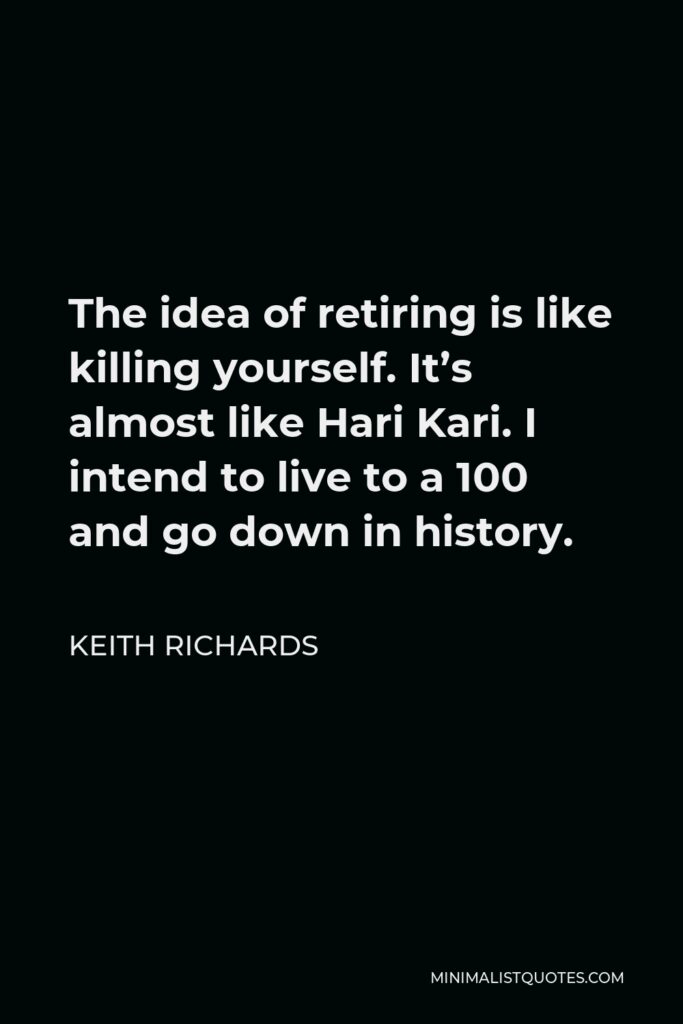 Keith Richards Quote - The idea of retiring is like killing yourself. It’s almost like Hari Kari. I intend to live to a 100 and go down in history.