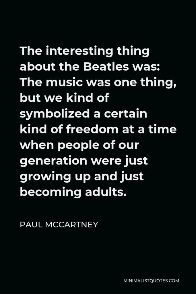 Paul McCartney Quote - The interesting thing about the Beatles was: The music was one thing, but we kind of symbolized a certain kind of freedom at a time when people of our generation were just growing up and just becoming adults.