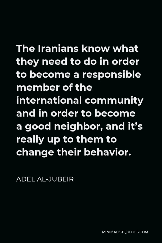 Adel al-Jubeir Quote - The Iranians know what they need to do in order to become a responsible member of the international community and in order to become a good neighbor, and it’s really up to them to change their behavior.