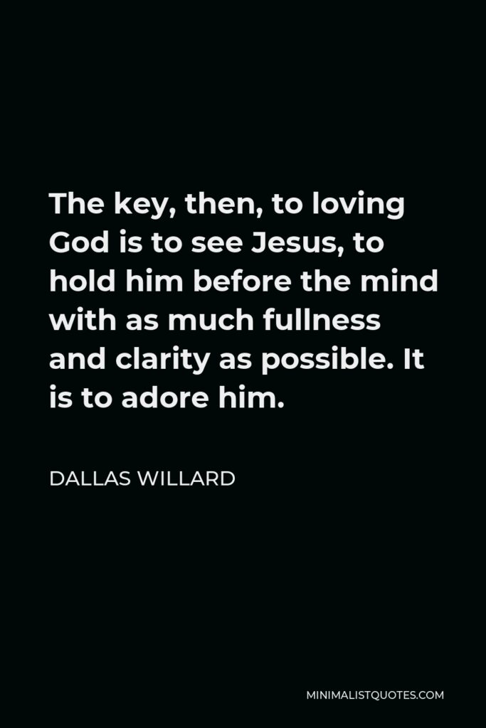 Dallas Willard Quote - The key, then, to loving God is to see Jesus, to hold him before the mind with as much fullness and clarity as possible. It is to adore him.