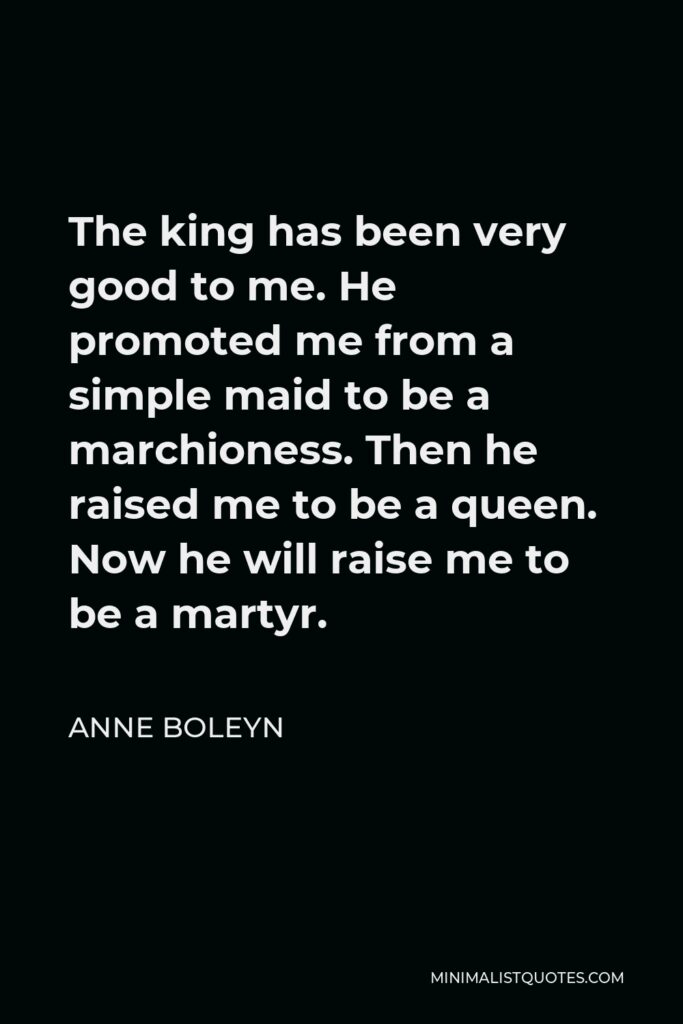 Anne Boleyn Quote - The king has been very good to me. He promoted me from a simple maid to be a marchioness. Then he raised me to be a queen. Now he will raise me to be a martyr.