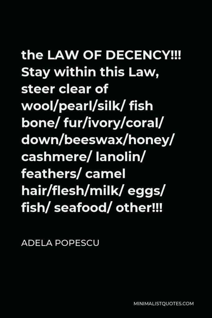 Adela Popescu Quote - the LAW OF DECENCY!!! Stay within this Law, steer clear of wool/pearl/silk/ fish bone/ fur/ivory/coral/ down/beeswax/honey/ cashmere/ lanolin/ feathers/ camel hair/flesh/milk/ eggs/ fish/ seafood/ other!!!