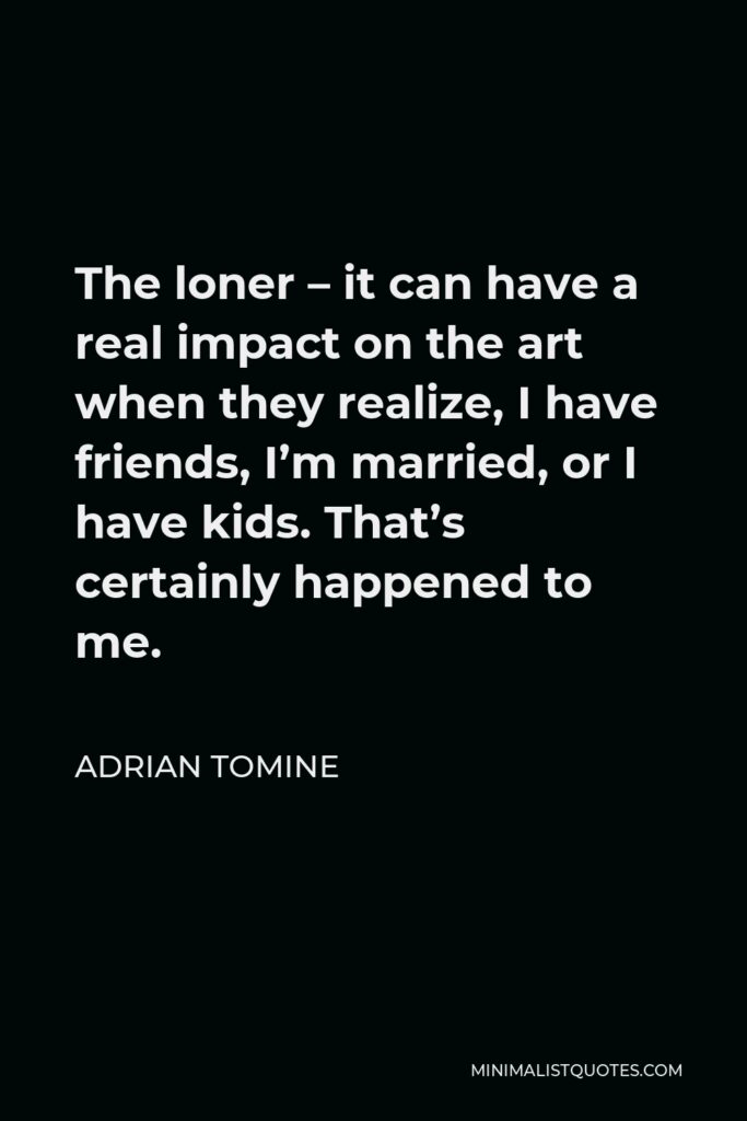 Adrian Tomine Quote - The loner – it can have a real impact on the art when they realize, I have friends, I’m married, or I have kids. That’s certainly happened to me.