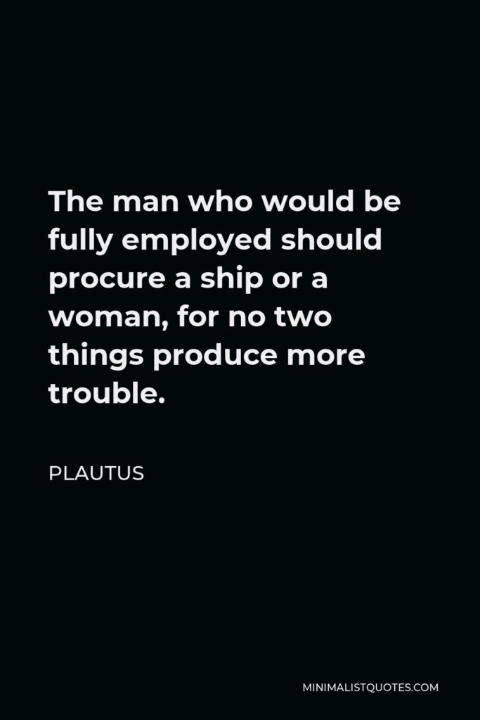 Plautus Quote - The man who would be fully employed should procure a ship or a woman, for no two things produce more trouble.