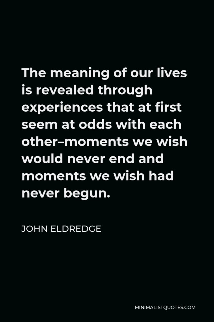 John Eldredge Quote - The meaning of our lives is revealed through experiences that at first seem at odds with each other–moments we wish would never end and moments we wish had never begun.