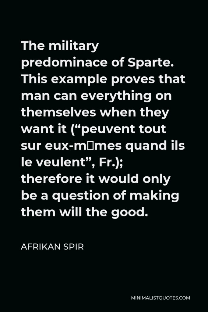 Afrikan Spir Quote - The military predominace of Sparte. This example proves that man can everything on themselves when they want it (“peuvent tout sur eux-mêmes quand ils le veulent”, Fr.); therefore it would only be a question of making them will the good.