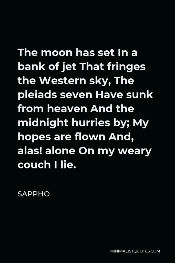 Sappho Quote - The moon has set In a bank of jet That fringes the Western sky, The pleiads seven Have sunk from heaven And the midnight hurries by; My hopes are flown And, alas! alone On my weary couch I lie.