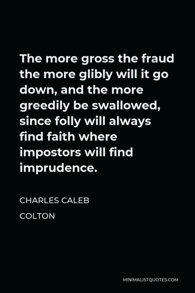Charles Caleb Colton Quote - The more gross the fraud the more glibly will it go down, and the more greedily be swallowed, since folly will always find faith where impostors will find imprudence.