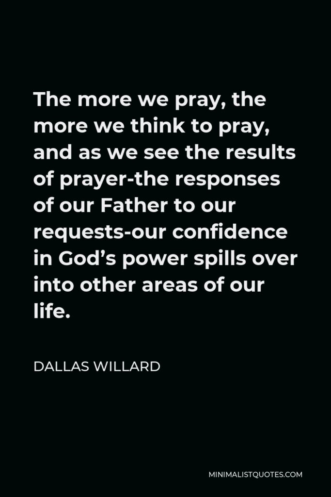 Dallas Willard Quote - The more we pray, the more we think to pray, and as we see the results of prayer-the responses of our Father to our requests-our confidence in God’s power spills over into other areas of our life.