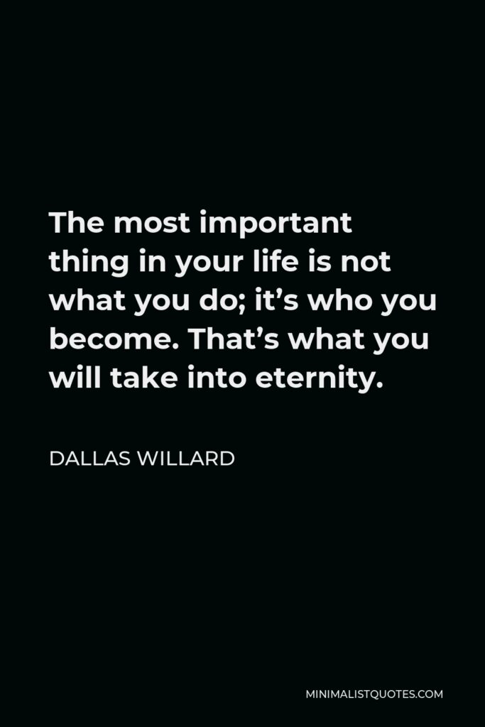 Dallas Willard Quote - The most important thing in your life is not what you do; it’s who you become. That’s what you will take into eternity.