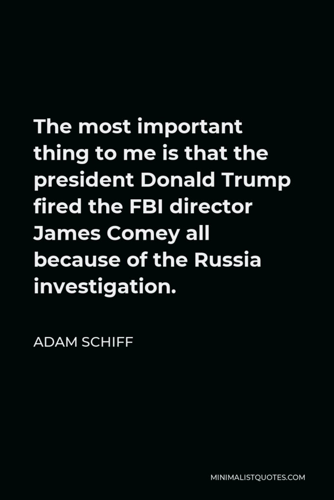 Adam Schiff Quote - The most important thing to me is that the president Donald Trump fired the FBI director James Comey all because of the Russia investigation.