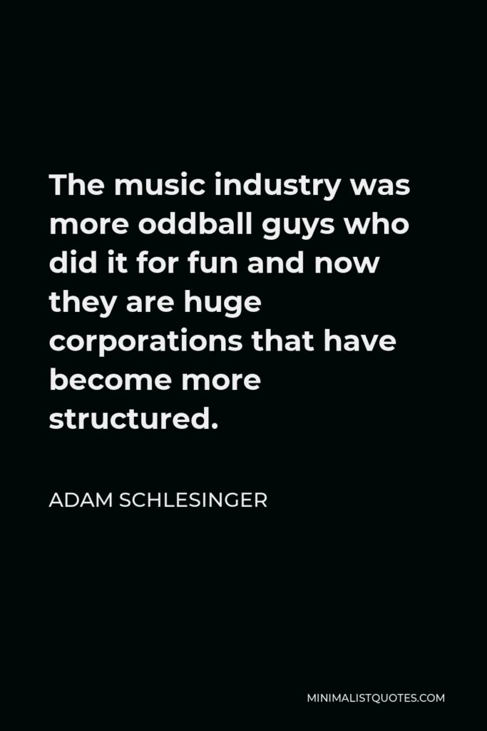 Adam Schlesinger Quote - The music industry was more oddball guys who did it for fun and now they are huge corporations that have become more structured.