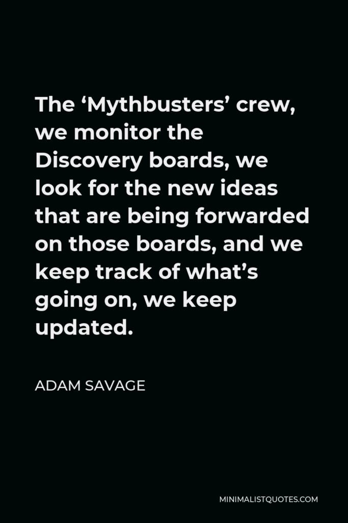 Adam Savage Quote - The ‘Mythbusters’ crew, we monitor the Discovery boards, we look for the new ideas that are being forwarded on those boards, and we keep track of what’s going on, we keep updated.