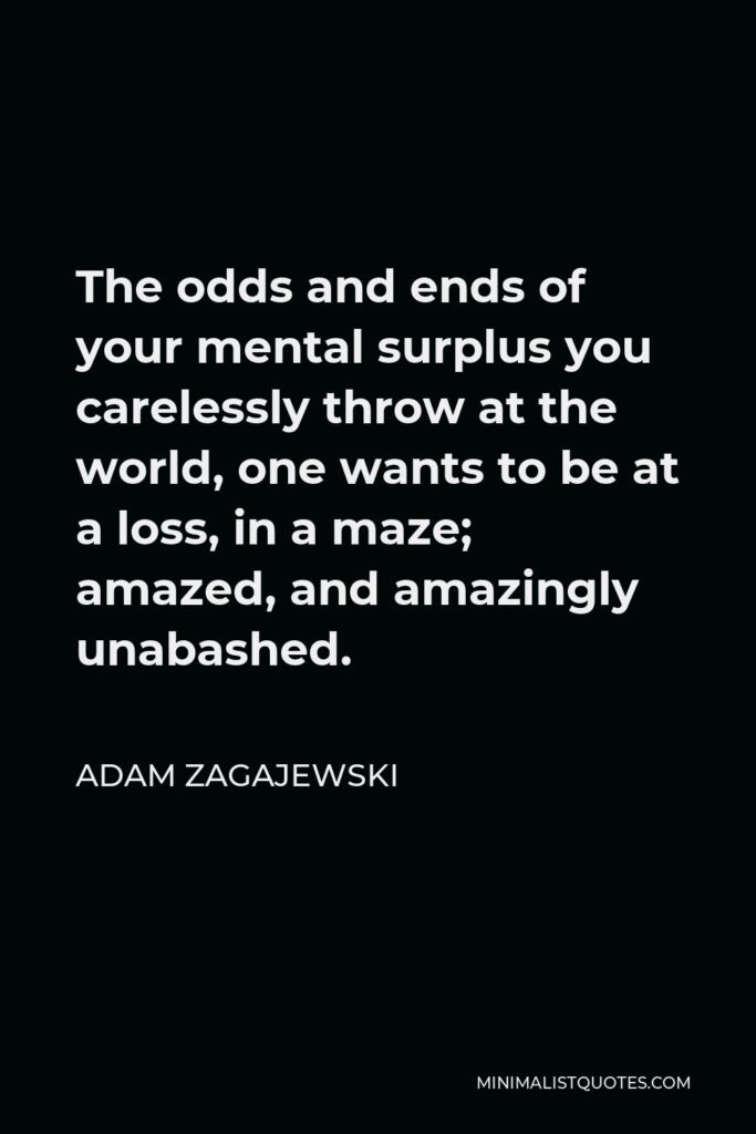 Adam Zagajewski Quote - The odds and ends of your mental surplus you carelessly throw at the world, one wants to be at a loss, in a maze; amazed, and amazingly unabashed.