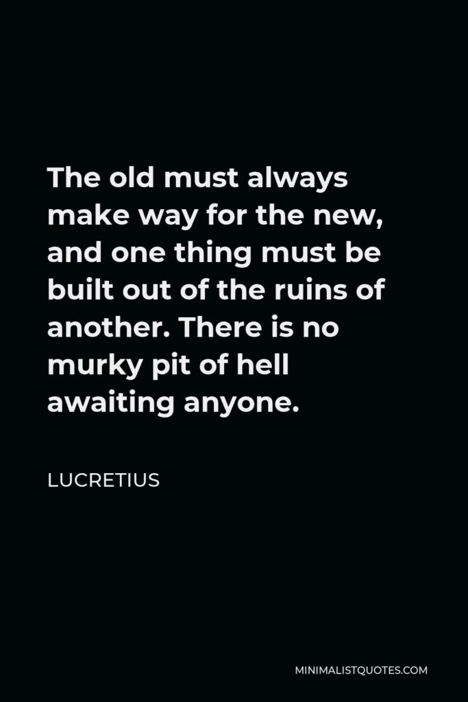 Lucretius Quote - The old must always make way for the new, and one thing must be built out of the ruins of another. There is no murky pit of hell awaiting anyone.