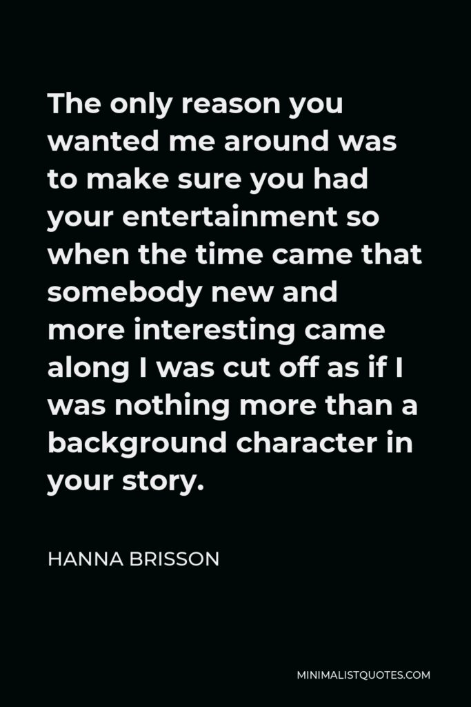 Hanna Brisson Quote - The only reason you wanted me around was to make sure you had your entertainment so when the time came that somebody new and more interesting came along I was cut off as if I was nothing more than a background character in your story.