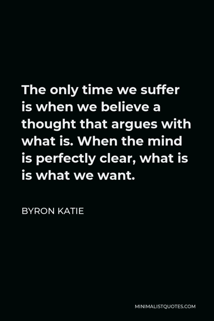Byron Katie Quote - The only time we suffer is when we believe a thought that argues with what is. When the mind is perfectly clear, what is is what we want.