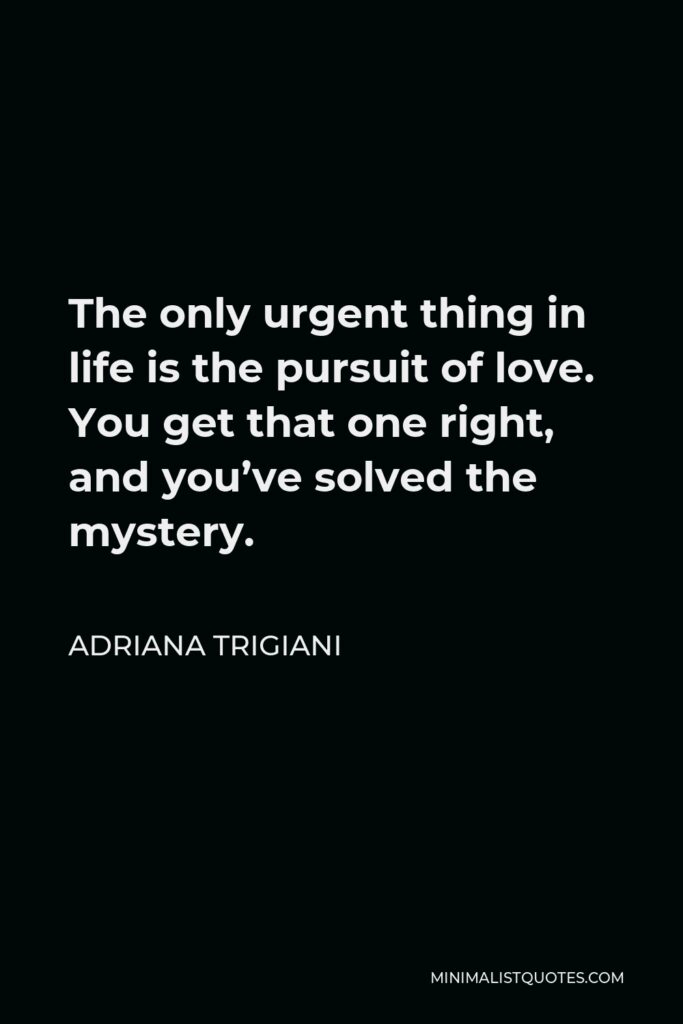 Adriana Trigiani Quote - The only urgent thing in life is the pursuit of love. You get that one right, and you’ve solved the mystery.