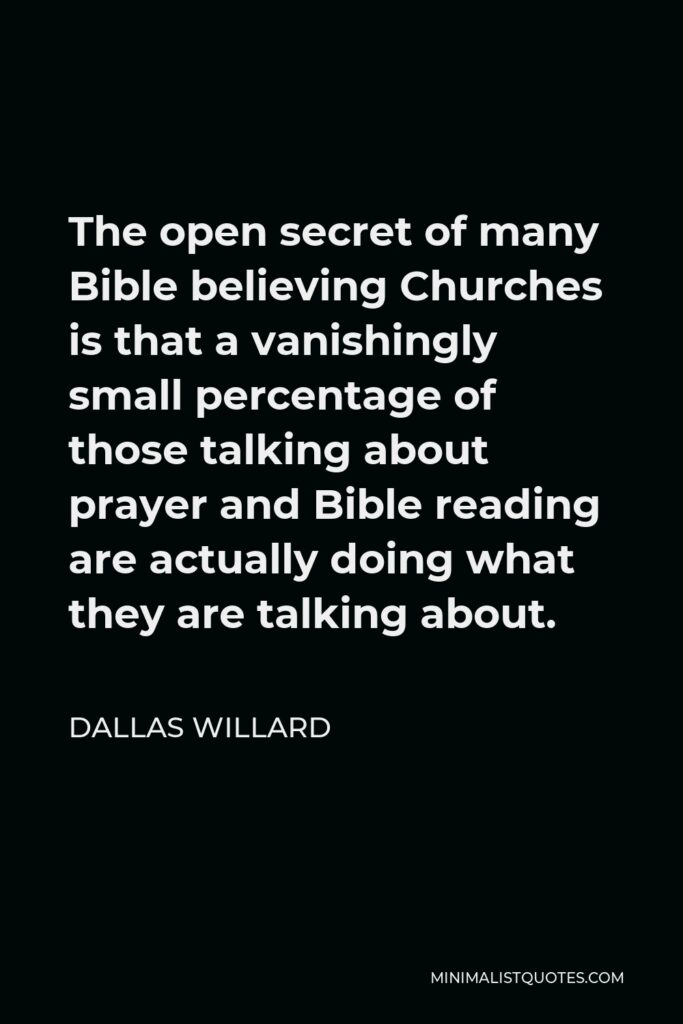 Dallas Willard Quote - The open secret of many Bible believing Churches is that a vanishingly small percentage of those talking about prayer and Bible reading are actually doing what they are talking about.