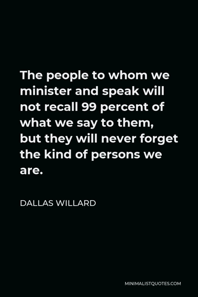 Dallas Willard Quote - The people to whom we minister and speak will not recall 99 percent of what we say to them, but they will never forget the kind of persons we are.