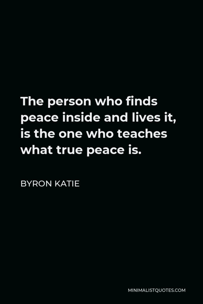 Byron Katie Quote - The person who finds peace inside and lives it, is the one who teaches what true peace is.