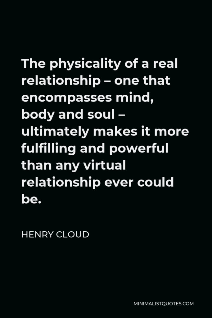 Henry Cloud Quote - The physicality of a real relationship – one that encompasses mind, body and soul – ultimately makes it more fulfilling and powerful than any virtual relationship ever could be.