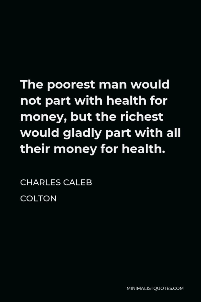 Charles Caleb Colton Quote - The poorest man would not part with health for money, but the richest would gladly part with all their money for health.