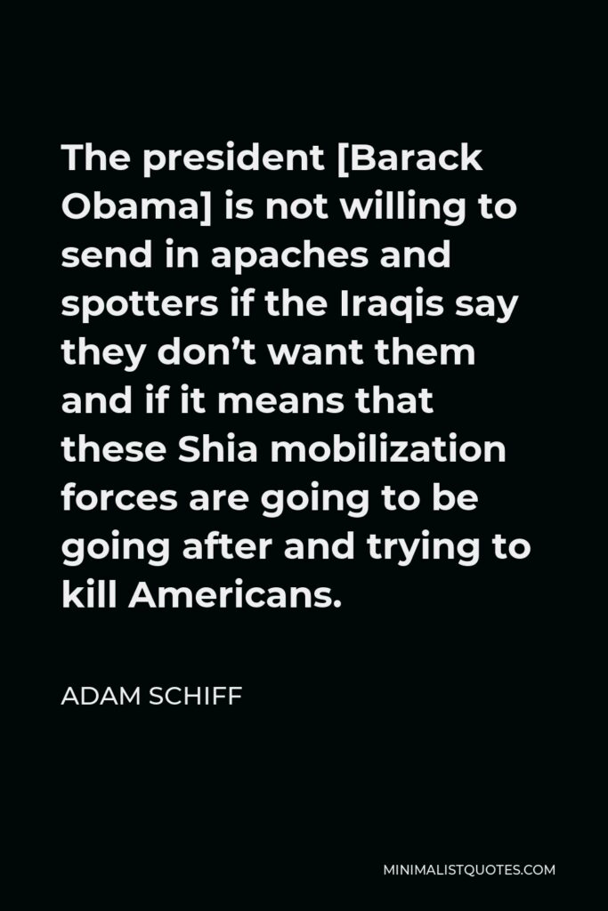 Adam Schiff Quote - The president [Barack Obama] is not willing to send in apaches and spotters if the Iraqis say they don’t want them and if it means that these Shia mobilization forces are going to be going after and trying to kill Americans.