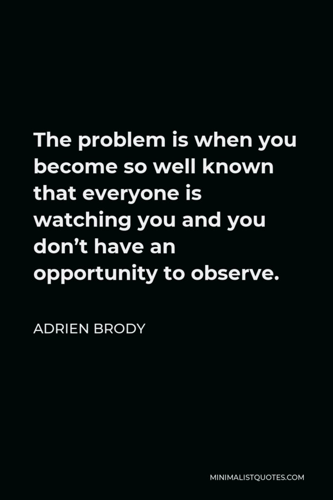 Adrien Brody Quote - The problem is when you become so well known that everyone is watching you and you don’t have an opportunity to observe.