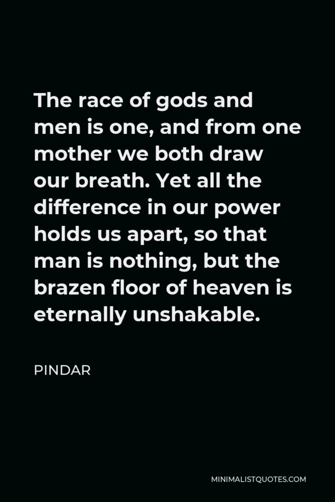Pindar Quote - The race of gods and men is one, and from one mother we both draw our breath. Yet all the difference in our power holds us apart, so that man is nothing, but the brazen floor of heaven is eternally unshakable.