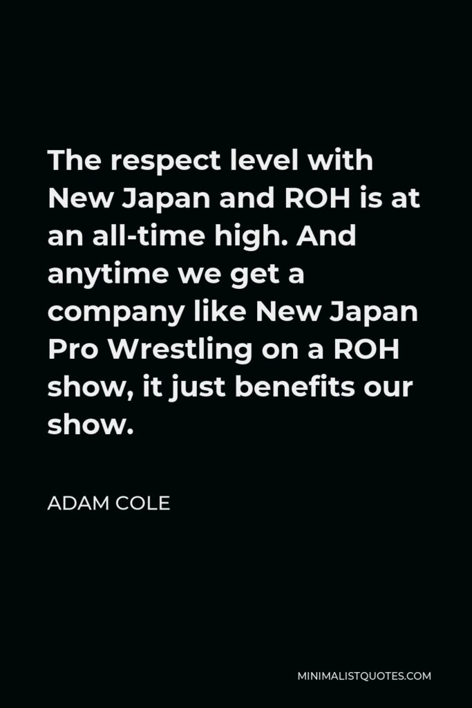Adam Cole Quote - The respect level with New Japan and ROH is at an all-time high. And anytime we get a company like New Japan Pro Wrestling on a ROH show, it just benefits our show.